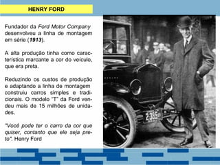 HENRY FORD 
Fundador da Ford Motor Company 
desenvolveu a linha de montagem 
em série (1913). 
A alta produção tinha como carac-terística 
marcante a cor do veículo, 
que era preta. 
Reduzindo os custos de produção 
e adaptando a linha de montagem 
construiu carros simples e tradi-cionais. 
O modelo “T” da Ford ven-deu 
mais de 15 milhões de unida-des. 
"Você pode ter o carro da cor que 
quiser, contanto que ele seja pre-to". 
Henry Ford 
 