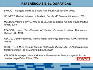 REFERÊNCIAS BIBLIOGRÁFICAS 
BAUDOT, François. Moda do Século. São Paulo: Cosac Naify, 2005. 
LEHNERT, Gertrud. História da Moda do Século XX. Colónia: Könemann, 2001. 
MENDES, Valerie e HAYE, Amy de la. A Moda do Século XX. São Paulo: Martins 
fontes, 2003. 
PEACOCK, John. The Chronicle of Western Costume. Londres: Thames and 
Hudson Ltd., 1991. 
RECCO, Claúdio Barbosa. História Geral. Endereço eletrônico: www.historianet. 
com.br 
ROBERTS, J. M. O Livro de Ouro da História do Mundo – da Pré-História à Idade 
Contemporânea. Rio de Janeiro: Ediouro, 2000. 
VEILLON, Dominique. Moda & Guerra – Um retrato da França ocupada. Rio de 
Janeiro: Jorge Zahar Editor, 2004. 
