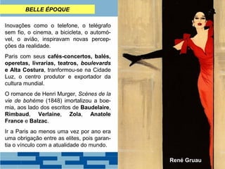 BELLE ÉPOQUE 
Inovações como o telefone, o telégrafo 
sem fio, o cinema, a bicicleta, o automó-vel, 
o avião, inspiravam novas percep-ções 
da realidade. 
Paris com seus cafés-concertos, balés, 
operetas, livrarias, teatros, boulevards 
e Alta Costura, tranformou-se na Cidade 
Luz, o centro produtor e exportador da 
cultura mundial. 
O romance de Henri Murger, Scènes de la 
vie de bohème (1848) imortalizou a boe-mia, 
aos lado dos escritos de Baudelaire, 
Rimbaud, Verlaine, Zola, Anatole 
France e Balzac. 
Ir a Paris ao menos uma vez por ano era 
uma obrigação entre as elites, pois garan-tia 
o vínculo com a atualidade do mundo. 
René Gruau 
 