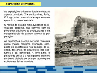 EXPOSIÇÃO UNIVERSAL 
As exposições universais foram montadas 
a partir do século XIX em Londres, Paris, 
Chicago entre outras cidades que eram os 
epicentros da modernidade. 
O retrato do estágio mais avançado da ci-vilização 
ocidental, que convivia com os 
problemas advindos da desigualdade e da 
marginalização de grande parcela da po-pulação. 
As exposições queriam ser uma miniatura 
desse mundo moderno avançado, com-posto 
de espetáculos nos campos da ci-ência, 
das artes, da arquitetura, dos cos-tumes 
e da tecnologia. A torre Eiffel, o 
palácio de cristal e a roda gigante eram os 
símbolos visíveis do avanço tecnológi-co 
exibido nas feiras mundiais. 
 