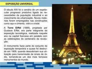 EXPOSIÇÃO UNIVERSAL 
O século XIX foi o cenário de um espeta-cular 
progresso produtivo ligado às ne-cessidades 
da população industrial e ao 
crescimento da urbanização. Novos mate-riais 
foram empregados nas construções 
como aço e cimento, vidro e cristal. 
A Torre Eiffel (1889), projetada por 
Gustave Eiffel, era parte integrante da 
exposição tecnológica, realizada naquele 
ano na capital francesa em paralelo com 
as celebrações do centenário da revolu-ção. 
O monumento fazia parte do conjunto da 
exposição temporária e quase foi destruí-do 
em 1909, quando descobriram sua uti-lização 
para transmissão de sinais de rá-dio, 
tornando-se um dos mais famosos 
monumentos do mundo. 
 
