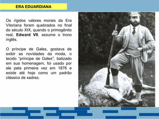 ERA EDUARDIANA 
Os rígidos valores morais da Era 
Vitoriana foram quebrados no final 
do século XIX, quando o primogênito 
real, Edward VII, assume o trono 
inglês. 
O príncipe de Gales, gostava de 
exibir as novidades da moda, o 
tecido “príncipe de Gales", batizado 
em sua homenagem, foi usado por 
ele pela primeira vez em 1876 e 
existe até hoje como um padrão 
clássico de xadrez. 
 