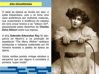 ERA EDUARDIANA 
O ideal de beleza se dividia em dois: o 
estilo Edwardiano, pois o rei tinha uma 
clara preferência por mulheres maduras, 
que sustentaram a tendência de cabelos 
em tons cinza/ branco e as "Gibson Girl", 
popularizada pelos desenhos de Charles 
Dana Gibson sobre sua esposa. 
A atriz Gabrielle Edwardian Ray foi dan-çarina 
do Maxim’s e na produção do 
espetáculo "The Merry Widow" realizava 
acrobacias e rodopios sustentada por 04 
homens levando a platéia da época ao 
delírio. 
Vários cartões postais vintage retratam a 
dançarina que por alguns é considera a 
primeira “super model”. 
 