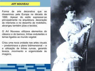 ART NOUVEAU 
Forma de arte decorativa que se 
disseminou pela Europa na década de 
1890. Apesar do estilo expressar-se 
principalmente na arquitetura, decoração 
de interiores e no desenho de mobiliário, 
abrangeu também jóias e tecidos. 
O Art Nouveau utilizava elementos do 
clássico e do barroco, linhas ondulantes e 
temas ligados ao mundo vegetal. 
Criou uma nova unidade nas artes visuais 
– predominava o plano bidimensional – e 
a utilização de linhas curvas, gerando 
leveza, movimento e organicidade às 
imagens. 
 