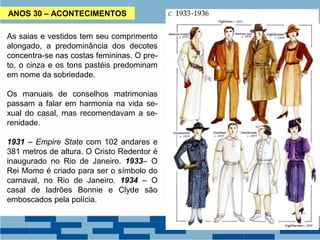 ANOS 30 – ACONTECIMENTOS 
As saias e vestidos tem seu comprimento 
alongado, a predominância dos decotes 
concentra-se nas costas femininas. O pre-to, 
o cinza e os tons pastéis predominam 
em nome da sobriedade. 
Os manuais de conselhos matrimonias 
passam a falar em harmonia na vida se-xual 
do casal, mas recomendavam a se-renidade. 
1931 – Empire State com 102 andares e 
381 metros de altura. O Cristo Redentor é 
inaugurado no Rio de Janeiro. 1933– O 
Rei Momo é criado para ser o símbolo do 
carnaval, no Rio de Janeiro. 1934 – O 
casal de ladrões Bonnie e Clyde são 
emboscados pela polícia. 
 