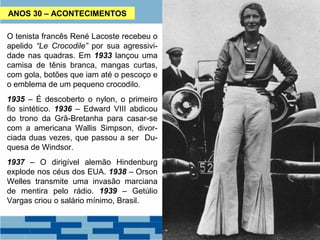 ANOS 30 – ACONTECIMENTOS 
O tenista francês René Lacoste recebeu o 
apelido “Le Crocodile” por sua agressivi-dade 
nas quadras. Em 1933 lançou uma 
camisa de tênis branca, mangas curtas, 
com gola, botões que iam até o pescoço e 
o emblema de um pequeno crocodilo. 
1935 – É descoberto o nylon, o primeiro 
fio sintético. 1936 – Edward VIII abdicou 
do trono da Grã-Bretanha para casar-se 
com a americana Wallis Simpson, divor-ciada 
duas vezes, que passou a ser Du-quesa 
de Windsor. 
1937 – O dirigível alemão Hindenburg 
explode nos céus dos EUA. 1938 – Orson 
Welles transmite uma invasão marciana 
de mentira pelo rádio. 1939 – Getúlio 
Vargas criou o salário mínimo, Brasil. 
 