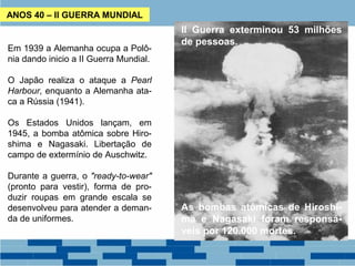 ANOS 40 – II GUERRA MUNDIAL 
Em 1939 a Alemanha ocupa a Polô-nia 
dando inicio a II Guerra Mundial. 
O Japão realiza o ataque a Pearl 
Harbour, enquanto a Alemanha ata-ca 
a Rússia (1941). 
Os Estados Unidos lançam, em 
1945, a bomba atômica sobre Hiro-shima 
e Nagasaki. Libertação de 
campo de extermínio de Auschwitz. 
Durante a guerra, o "ready-to-wear" 
(pronto para vestir), forma de pro-duzir 
roupas em grande escala se 
desenvolveu para atender a deman-da 
de uniformes. 
II Guerra exterminou 53 milhões 
de pessoas. 
As bombas atômicas de Hiroshi-ma 
e Nagasaki foram responsá-veis 
por 120.000 mortes. 
 