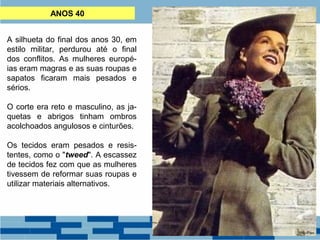 ANOS 40 
A silhueta do final dos anos 30, em 
estilo militar, perdurou até o final 
dos conflitos. As mulheres europé-ias 
eram magras e as suas roupas e 
sapatos ficaram mais pesados e 
sérios. 
O corte era reto e masculino, as ja-quetas 
e abrigos tinham ombros 
acolchoados angulosos e cinturões. 
Os tecidos eram pesados e resis-tentes, 
como o "tweed". A escassez 
de tecidos fez com que as mulheres 
tivessem de reformar suas roupas e 
utilizar materiais alternativos. 
 
