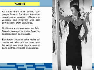 ANOS 40 
As saias eram mais curtas, com 
pregas finas ou franzidas. As calças 
compridas se tornaram práticas e os 
vestidos, que imitavam uma saia 
com casaco, eram populares. 
O náilon e a seda estavam em falta, 
fazendo com que as meias finas de-saparecessem 
do mercado. 
Elas foram trocadas pelas meias so-quetes 
ou pelas pernas nuas, mui-tas 
vezes com uma pintura falsa na 
parte de trás, imitando as costuras. 
 
