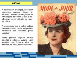 ANOS 40 
A maquilagem era improvisada com 
elementos caseiros. Alguns fa-bricantes 
apenas recarregavam as 
embalagens de batom, já que o me-tal 
estava sendo utilizado na indús-tria 
bélica. 
A simplicidade que a mulher estava 
submetida talvez tenha despertado 
novamente seu interesse pelos 
chapéus. 
Nesse período surgiram muitos 
modelos e adornos. Alguns eram 
grandes, com flores e véus ou 
menores, de feltro, em estilo militar. 
 