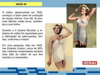 ANOS 40 
O náilon, desenvolvido em 1935, 
começou a fazer parte da produção 
de roupas íntimas. Com ele, foi pos-sível 
fabricar sutiãs leves, resisten-tes 
e com brilho. 
Durante a II Guerra Mundial, a in-dústria 
do náilon foi requisitada para 
a fabricação de pára-quedas, ten-das, 
uniformes e macas. 
Em uma pesquisa, feita em 1945, 
nos Estados Unidos, cerca de 80% 
das mulheres entrevistadas sentiam 
mais falta do náilon do que dos 
maridos ou namorados. 
 