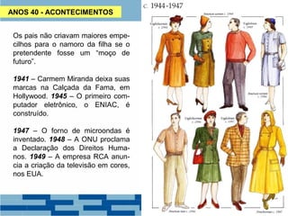 ANOS 40 - ACONTECIMENTOS 
Os pais não criavam maiores empe-cilhos 
para o namoro da filha se o 
pretendente fosse um “moço de 
futuro”. 
1941 – Carmem Miranda deixa suas 
marcas na Calçada da Fama, em 
Hollywood. 1945 – O primeiro com-putador 
eletrônico, o ENIAC, é 
construído. 
1947 – O forno de microondas é 
inventado. 1948 – A ONU proclama 
a Declaração dos Direitos Huma-nos. 
1949 – A empresa RCA anun-cia 
a criação da televisão em cores, 
nos EUA. 
 