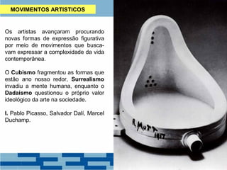 MOVIMENTOS ARTISTICOS 
Os artistas avançaram procurando 
novas formas de expressão figurativa 
por meio de movimentos que busca-vam 
expressar a complexidade da vida 
contemporânea. 
O Cubismo fragmentou as formas que 
estão ano nosso redor, Surrealismo 
invadiu a mente humana, enquanto o 
Dadaísmo questionou o próprio valor 
ideológico da arte na sociedade. 
I. Pablo Picasso, Salvador Dalí, Marcel 
Duchamp. 
 