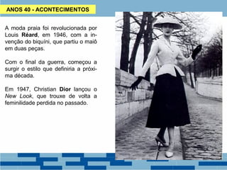 ANOS 40 - ACONTECIMENTOS 
A moda praia foi revolucionada por 
Louis Réard, em 1946, com a in-venção 
do biquíni, que partiu o maiô 
em duas peças. 
Com o final da guerra, começou a 
surgir o estilo que definiria a próxi-ma 
década. 
Em 1947, Christian Dior lançou o 
New Look, que trouxe de volta a 
feminilidade perdida no passado. 
 