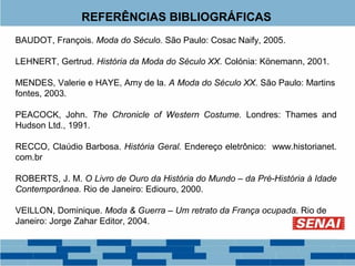 REFERÊNCIAS BIBLIOGRÁFICAS 
BAUDOT, François. Moda do Século. São Paulo: Cosac Naify, 2005. 
LEHNERT, Gertrud. História da Moda do Século XX. Colónia: Könemann, 2001. 
MENDES, Valerie e HAYE, Amy de la. A Moda do Século XX. São Paulo: Martins 
fontes, 2003. 
PEACOCK, John. The Chronicle of Western Costume. Londres: Thames and 
Hudson Ltd., 1991. 
RECCO, Claúdio Barbosa. História Geral. Endereço eletrônico: www.historianet. 
com.br 
ROBERTS, J. M. O Livro de Ouro da História do Mundo – da Pré-História à Idade 
Contemporânea. Rio de Janeiro: Ediouro, 2000. 
VEILLON, Dominique. Moda & Guerra – Um retrato da França ocupada. Rio de 
Janeiro: Jorge Zahar Editor, 2004. 
