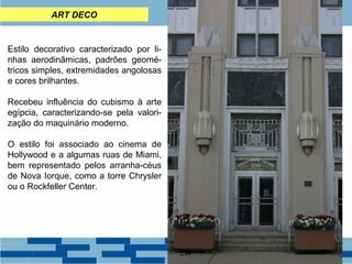 ART DECO 
Estilo decorativo caracterizado por li-nhas 
aerodinâmicas, padrões geomé-tricos 
simples, extremidades angolosas 
e cores brilhantes. 
Recebeu influência do cubismo à arte 
egípcia, caracterizando-se pela valori-zação 
do maquinário moderno. 
O estilo foi associado ao cinema de 
Hollywood e a algumas ruas de Miami, 
bem representado pelos arranha-céus 
de Nova Iorque, como a torre Chrysler 
ou o Rockfeller Center. 
 