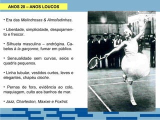 ANOS 20 – ANOS LOUCOS 
• Era das Melindrosas & Almofadinhas. 
• Liberdade, simplicidade, despojamen-to 
e frescor. 
• Silhueta masculina – andrógina. Ca-belos 
à la garçonne, fumar em público. 
• Sensualidade sem curvas, seios e 
quadris pequenos. 
• Linha tubular, vestidos curtos, leves e 
elegantes, chapéu cloche. 
• Pernas de fora, evidência ao colo, 
maquiagem, culto aos banhos de mar. 
• Jazz, Charleston, Maxixe e Foxtrot. 
 