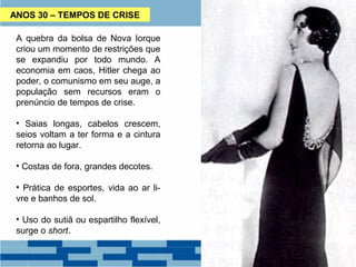 ANOS 30 – TEMPOS DE CRISE 
A quebra da bolsa de Nova Iorque 
criou um momento de restrições que 
se expandiu por todo mundo. A 
economia em caos, Hitler chega ao 
poder, o comunismo em seu auge, a 
população sem recursos eram o 
prenúncio de tempos de crise. 
• Saias longas, cabelos crescem, 
seios voltam a ter forma e a cintura 
retorna ao lugar. 
• Costas de fora, grandes decotes. 
• Prática de esportes, vida ao ar li-vre 
e banhos de sol. 
• Uso do sutiã ou espartilho flexível, 
surge o short. 
 