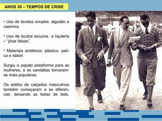 ANOS 30 – TEMPOS DE CRISE 
• Uso de tecidos simples: algodão e 
casimira. 
• Uso de óculos escuros e bijuteria 
– “jóias falsas”. 
• Materiais sintéticos: plástico, pelí-ca 
e náilon 
Surgiu o sapato plataforma para as 
mulheres, e as sandálias tornaram-se 
mais populares. 
Os estilos de calçados masculinos 
também começaram a se diferen-ciar, 
deixando as botas de lado. 
 