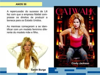 ANOS 50 
A repercussão do sucesso de Lili 
fez com que a empresa Mattel com-prasse 
os direitos de produzir a 
boneca para os Estado Unidos. 
As meninas começaram a se iden-tificar 
com um modelo feminino dife-rente 
do modelo mãe e filho. 
Em 1959 surgiria a boneca Barbie 
com sua figura exageradamente 
feminina – seios grandes, cintura de 
vespa e pernas longas – para o 
desconforto dos tradicionalistas e 
alegria das crianças e jovens. 
Barbie passou a ser um padrão 
estético admirado em todo mundo. Cindy Jackson 
Sarah Burge 
 