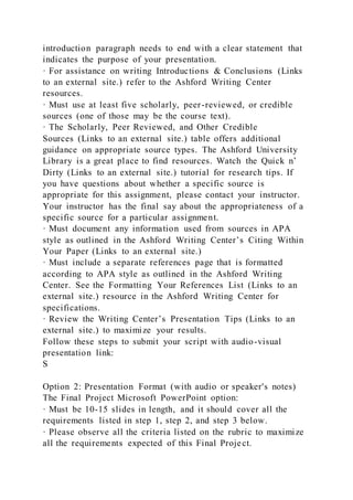introduction paragraph needs to end with a clear statement that
indicates the purpose of your presentation.
· For assistance on writing Introductions & Conclusions (Links
to an external site.) refer to the Ashford Writing Center
resources.
· Must use at least five scholarly, peer-reviewed, or credible
sources (one of those may be the course text).
· The Scholarly, Peer Reviewed, and Other Credible
Sources (Links to an external site.) table offers additional
guidance on appropriate source types. The Ashford University
Library is a great place to find resources. Watch the Quick n’
Dirty (Links to an external site.) tutorial for research tips. If
you have questions about whether a specific source is
appropriate for this assignment, please contact your instructor.
Your instructor has the final say about the appropriateness of a
specific source for a particular assignment.
· Must document any information used from sources in APA
style as outlined in the Ashford Writing Center’s Citing Within
Your Paper (Links to an external site.)
· Must include a separate references page that is formatted
according to APA style as outlined in the Ashford Writing
Center. See the Formatting Your References List (Links to an
external site.) resource in the Ashford Writing Center for
specifications.
· Review the Writing Center’s Presentation Tips (Links to an
external site.) to maximize your results.
Follow these steps to submit your script with audio-visual
presentation link:
S
Option 2: Presentation Format (with audio or speaker's notes)
The Final Project Microsoft PowerPoint option:
· Must be 10-15 slides in length, and it should cover all the
requirements listed in step 1, step 2, and step 3 below.
· Please observe all the criteria listed on the rubric to maximize
all the requirements expected of this Final Project.
 