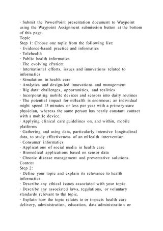 · Submit the PowerPoint presentation document to Waypoint
using the Waypoint Assignment submission button at the bottom
of this page.
Topic
Step 1: Choose one topic from the following list:
· Evidence-based practice and informatics
· Telehealth
· Public health informatics
· The evolving ePatient
· International efforts, issues and innovations related to
informatics
· Simulation in health care
· Analytics and design-led innovations and management
· Big data: challenges, opportunities, and realities
· Incorporating mobile devices and sensors into daily routines
· The potential impact for mHealth is enormous; an individual
might spend 15 minutes or less per year with a primary-care
physician, whereas the same person has nearly constant contact
with a mobile device.
· Applying clinical care guidelines on, and within, mobile
platforms
· Gathering and using data, particularly intensive longitudinal
data, to study effectiveness of an mHealth intervention
· Consumer informatics
· Applications of social media in health care
· Biomedical applications based on sensor data
· Chronic disease management and preventative solutions.
Content
Step 2:
· Define your topic and explain its relevance to health
informatics.
· Describe any ethical issues associated with your topi c.
· Describe any associated laws, regulations, or voluntary
standards relevant to the topic.
· Explain how the topic relates to or impacts health care
delivery, administration, education, data administration or
 