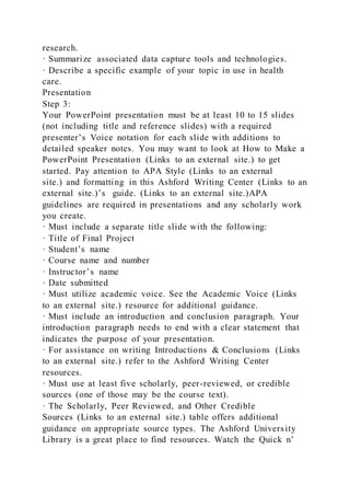 research.
· Summarize associated data capture tools and technologies.
· Describe a specific example of your topic in use in health
care.
Presentation
Step 3:
Your PowerPoint presentation must be at least 10 to 15 slides
(not including title and reference slides) with a required
presenter’s Voice notation for each slide with additions to
detailed speaker notes. You may want to look at How to Make a
PowerPoint Presentation (Links to an external site.) to get
started. Pay attention to APA Style (Links to an external
site.) and formatting in this Ashford Writing Center (Links to an
external site.)’s guide. (Links to an external site.)APA
guidelines are required in presentations and any scholarly work
you create.
· Must include a separate title slide with the following:
· Title of Final Project
· Student’s name
· Course name and number
· Instructor’s name
· Date submitted
· Must utilize academic voice. See the Academic Voice (Links
to an external site.) resource for additional guidance.
· Must include an introduction and conclusion paragraph. Your
introduction paragraph needs to end with a clear statement that
indicates the purpose of your presentation.
· For assistance on writing Introductions & Conclusions (Links
to an external site.) refer to the Ashford Writing Center
resources.
· Must use at least five scholarly, peer-reviewed, or credible
sources (one of those may be the course text).
· The Scholarly, Peer Reviewed, and Other Credible
Sources (Links to an external site.) table offers additional
guidance on appropriate source types. The Ashford University
Library is a great place to find resources. Watch the Quick n’
 