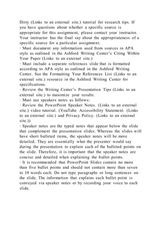Dirty (Links to an external site.) tutorial for research tips. If
you have questions about whether a specific source is
appropriate for this assignment, please contact your instructor.
Your instructor has the final say about the appropriateness of a
specific source for a particular assignment.
· Must document any information used from sources in APA
style as outlined in the Ashford Writing Center’s Citing Within
Your Paper (Links to an external site.)
· Must include a separate references slide that is formatted
according to APA style as outlined in the Ashford Writing
Center. See the Formatting Your References List (Links to an
external site.) resource in the Ashford Writing Center for
specifications.
· Review the Writing Center’s Presentation Tips (Links to an
external site.) to maximize your results.
· Must use speakers notes as follows:
· Review the PowerPoint Speaker Notes. (Links to an external
site.) video tutorial. (YouTube Accessibility Statement. (Links
to an external site.) and Privacy Policy. (Links to an external
site.))
· Speaker notes are the typed notes that appear below the slide
that complement the presentation slides. Whereas the slides will
have short bulleted items, the speaker notes will be more
detailed. They are essentially what the presenter would say
during the presentation to explain each of the bulleted points on
the slide. Therefore, it is important that the speaker notes are
concise and detailed when explaining the bullet points.
· It is recommended that PowerPoint Slides contain no more
than five bullet points and should not contain more than seven
to 10 words each. Do not type paragraphs or long sentences on
the slide. The information that explains each bullet point is
conveyed via speaker notes or by recording your voice to each
slide.
 