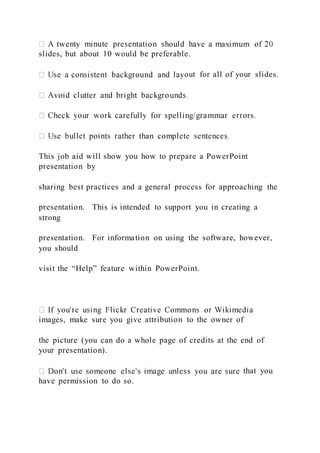 slides, but about 10 would be preferable.
out for all of your slides.
This job aid will show you how to prepare a PowerPoint
presentation by
sharing best practices and a general process for approaching the
presentation. This is intended to support you in creating a
strong
presentation. For information on using the software, however,
you should
visit the “Help” feature within PowerPoint.
images, make sure you give attribution to the owner of
the picture (you can do a whole page of credits at the end of
your presentation).
that you
have permission to do so.
 