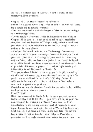 electronic medical record systems in both developed and
underdeveloped countries.
Chapter 36 Case Study: Trends in Informatics
Formulate a paper addressing trends in health informatics using
the address the following prompts:
· Discuss the benefits and challenges of simulation technology
as a technology trend.
· Given future directional trends in informatics discussed in
Chapter 36 of your text such as nanotechnology, predictive
analytics, and the Internet of Things (IoT), select a trend that
you view to be most important to our society today. Provide a
rationale for your choice.
· Analyze the Health Information Technology Governance
Activities and Processes summery discussed in Chapter 29 of
your text (Box 29.1). Reflecting on your Ashford University
major of study, discuss how an organizational leader in health
care and/or health and human services would use these activities
to prioritize informatics projects related to implementing an
informatics trend discussed in Chapter 36.
Your paper should be two to three pages in length, excluding
the title and reference pages and formatted according to APA
guidelines as outlined in the Ashford Writing Center. In
addition to the textbook, utilize a minimum of two scholarly
sources to support your position.
Carefully review the Grading Rubric for the criteria that will be
used to evaluate your assignment.
Final Project:
Hint: As discussed in Week 3, this is not a project you can
tackle on Day 7 at 11:00 PM. If you have not begun your final
project as of the beginning of Week 5 you must to do so
immediately to do the appropriate level of research on your
topic. Please do not wait until the end of Week 5 to begin this
final project. The research phase alone will take you several
hours prior to putting together your video or PowerPoint
presentation. I strongly suggest you review the project early in
 