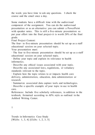 the week; you have time to ask any questions. I check the
course and the email once a day.
Some students have a difficult time with the audiovisual
component of the assignment. You can do the audiovisual
presentation or as an alternative you can submit a PowerPoint
with speaker notes. This is still a five-minute presentation so
put your effort into the final project-it is worth 20% of the final
grade.
Final Project Content:
The four- to five-minute presentation should be set up as a staff
educational session on your selected topic.
Your presentation must:
· The four to five-minute presentation should be set up as a staff
educational session on your selected topic.
· Define your topic and explain its relevance to health
informatics.
· Describe any ethical issues associated with your topic.
· Describe any associated laws, regulations, or voluntary
standards relevant to the topic.
· Explain how the topic relates to or impacts health care
delivery, administration, education, data administration or
research.
· Summarize associated data capture tools and technol ogies.
· Describe a specific example of your topic in use in health
care.
References: Include five scholarly references, in addition to the
textbook, formatted according to APA style as outlined in the
Ashford Writing Center.
1
Trends in Informatics Case Study
[WLOs: 1, 3, 4] [CLOs: 1, 2, 3, 5]
 