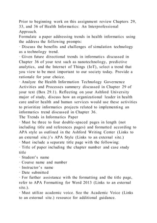 Prior to beginning work on this assignment review Chapters 29,
33, and 36 of Health Informatics: An Interprofessional
Approach.
Formulate a paper addressing trends in health informatics using
the address the following prompts:
· Discuss the benefits and challenges of simulation technology
as a technology trend.
· Given future directional trends in informatics discussed in
Chapter 36 of your text such as nanotechnology, predictive
analytics, and the Internet of Things (IoT), select a trend that
you view to be most important to our society today. Provide a
rationale for your choice.
· Analyze the Health Information Technology Governence
Activities and Processes summery discussed in Chapter 29 of
your text (Box 29.1). Reflecting on your Ashford University
major of study, discuss how an organizational leader in health
care and/or health and human services would use these activities
to prioritize informatics projects related to implementing an
informatics trend discussed in Chapter 36.
The Trends in Informatics Paper
· Must be three to four double-spaced pages in length (not
including title and references pages) and formatted according to
APA style as outlined in the Ashford Writing Center (Links to
an external site.)’s APA Style (Links to an external site.)
· Must include a separate title page with the following:
· Title of paper including the chapter number and case study
title
· Student’s name
· Course name and number
· Instructor’s name
· Date submitted
· For further assistance with the formatting and the title page,
refer to APA Formatting for Word 2013 (Links to an external
site.).
· Must utilize academic voice. See the Academic Voice (Links
to an external site.) resource for additional guidance.
 