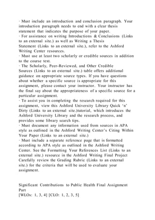 · Must include an introduction and conclusion paragraph. Your
introduction paragraph needs to end with a clear thesis
statement that indicates the purpose of your paper.
· For assistance on writing Introductions & Conclusions (Links
to an external site.) as well as Writing a Thesis
Statement (Links to an external site.), refer to the Ashford
Writing Center resources.
· Must use at least two scholarly or credible sources in addition
to the course text.
· The Scholarly, Peer-Reviewed, and Other Credible
Sources (Links to an external site.) table offers additional
guidance on appropriate source types. If you have questions
about whether a specific source is appropriate for this
assignment, please contact your instructor. Your instructor has
the final say about the appropriateness of a specific source for a
particular assignment.
· To assist you in completing the research required for this
assignment, view this Ashford University Library Quick ‘n’
Dirty (Links to an external site.)tutorial, which introduces the
Ashford University Library and the research process, and
provides some library search tips.
· Must document any information used from sources in APA
style as outlined in the Ashford Writing Center’s Citing Within
Your Paper (Links to an external site.)
· Must include a separate reference page that is formatted
according to APA style as outlined in the Ashford Writing
Center. See the Formatting Your References List (Links to an
external site.) resource in the Ashford Writing Final Project
Carefully review the Grading Rubric (Links to an external
site.) for the criteria that will be used to evaluate your
assignment.
Significant Contributions to Public Health Final Assignment
Part
[WLOs: 1, 3, 4] [CLO: 1, 2, 3, 5]
 