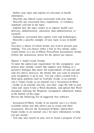 · Define your topic and explain its relevance to health
informatics.
· Describe any ethical issues associated with your topic.
· Describe any associated laws, regulations, or voluntary
standards relevant to the topic.
· Explain how the topic relates to or impacts health care
delivery, administration, education, data administration or
research.
· Summarize associated data capture tools and technologies.
· Describe a specific example of your topic in use in health
care.
You have a choice of which format you wish to present your
findings. You can choose either a four to five minute audio-
visual format or a ten to fifteen PowerPoint presentation format.
Follow the instructions below for the option you choose.
Option 1: Audio-visual Format
To meet the audiovisual requirement for this assignment, your
project must include visuals that support your finding or a
narrative dialogue that meets the requirements of step one and
step two above; however, the format that you want to structure
your assignment is up to you. For any videos created with a
third party platform such as YouTube (Links to an external
site.), Vimeo (Links to an external site.), Screencast-O-Matic
, (Links to an external site.)etc. you must copy the link to your
video and paste it into a Word document, and upload that Word
document utilizing the Waypoint Assignment submission button
at the bottom of this page.
Review the following list of suggested free software:
·
· Screencast-O-Matic (Links to an external site.) is a freely
available online tool that allows you to create and share
screencasts. Review the Screencast-O-Matic Quick-Start
Guide (Links to an external site.) for more information to help
you get started.
· You may also search on your own to locate a program of your
 