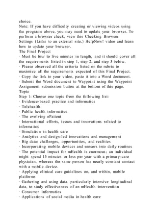 choice.
Note: If you have difficulty creating or viewing videos using
the programs above, you may need to update your browser. To
perform a browser check, view this Checking Browser
Settings (Links to an external site.) HelpNow! video and learn
how to update your browser.
The Final Project
· Must be four to five minutes in length, and it should cover all
the requirements listed in step 1, step 2, and step 3 below.
· Please observed all the criteria listed on the rubric to
maximize all the requirements expected of this Final Project.
· Copy the link to your video, paste it into a Word document.
· Submit the Word document to Waypoint using the Waypoint
Assignment submission button at the bottom of this page.
Topic
Step 1: Choose one topic from the following list:
· Evidence-based practice and informatics
· Telehealth
· Public health informatics
· The evolving ePatient
· International efforts, issues and innovations related to
informatics
· Simulation in health care
· Analytics and design-led innovations and management
· Big data: challenges, opportunities, and realities
· Incorporating mobile devices and sensors into daily routines
· The potential impact for mHealth is enormous; an individual
might spend 15 minutes or less per year with a primary-care
physician, whereas the same person has nearly constant contact
with a mobile device.
· Applying clinical care guidelines on, and within, mobile
platforms
· Gathering and using data, particularly intensive longitudinal
data, to study effectiveness of an mHealth intervention
· Consumer informatics
· Applications of social media in health care
 