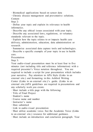 · Biomedical applications based on sensor data
· Chronic disease management and preventative solutions.
Content
Step 2:
· Define your topic and explain its relevance to health
informatics.
· Describe any ethical issues associated with your topic.
· Describe any associated laws, regulations, or voluntary
standards relevant to the topic.
· Explain how the topic relates to or impacts health care
delivery, administration, education, data administration or
research.
· Summarize associated data capture tools and technologies.
· Describe a specific example of your topic in use in health
care.
Presentation
Step 3:
Your audio-visual presentation must be at least four to five
minutes (not including title and reference information) with a
required presenter’s Voice notation throughout. You are
required to include a script for your presentation which includes
your narrative. Pay attention to APA Style (Links to an
external site.) and formatting in this Ashford Writing
Center (Links to an external site.)’s guide. (Links to an
external site.)APA guidelines are required in presentations and
any scholarly work you create.
· Must include a title page with the following:
· Title of Final Project
· Student’s name
· Course name and number
· Instructor’s name
· Date submitted
· Link to audio-visual presentation
· Must utilize academic voice. See the Academic Voice (Links
to an external site.) resource for additional guidance.
· Must include an introduction and conclusion paragraph. Your
 