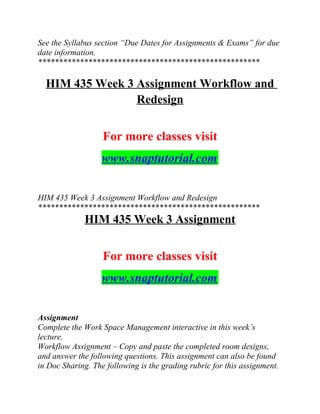 See the Syllabus section “Due Dates for Assignments & Exams” for due
date information.
*****************************************************
HIM 435 Week 3 Assignment Workflow and
Redesign
For more classes visit
www.snaptutorial.com
HIM 435 Week 3 Assignment Workflow and Redesign
*****************************************************
HIM 435 Week 3 Assignment
For more classes visit
www.snaptutorial.com
Assignment
Complete the Work Space Management interactive in this week’s
lecture.
Workflow Assignment – Copy and paste the completed room designs,
and answer the following questions. This assignment can also be found
in Doc Sharing. The following is the grading rubric for this assignment.
 