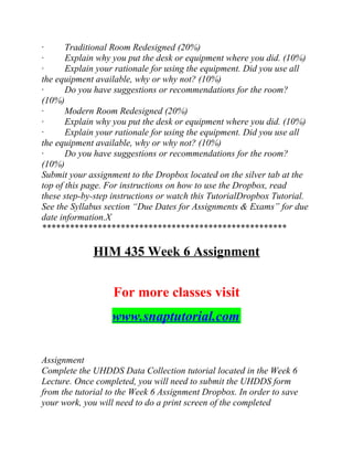 · Traditional Room Redesigned (20%)
· Explain why you put the desk or equipment where you did. (10%)
· Explain your rationale for using the equipment. Did you use all
the equipment available, why or why not? (10%)
· Do you have suggestions or recommendations for the room?
(10%)
· Modern Room Redesigned (20%)
· Explain why you put the desk or equipment where you did. (10%)
· Explain your rationale for using the equipment. Did you use all
the equipment available, why or why not? (10%)
· Do you have suggestions or recommendations for the room?
(10%)
Submit your assignment to the Dropbox located on the silver tab at the
top of this page. For instructions on how to use the Dropbox, read
these step-by-step instructions or watch this TutorialDropbox Tutorial.
See the Syllabus section “Due Dates for Assignments & Exams” for due
date information.X
*****************************************************
HIM 435 Week 6 Assignment
For more classes visit
www.snaptutorial.com
Assignment
Complete the UHDDS Data Collection tutorial located in the Week 6
Lecture. Once completed, you will need to submit the UHDDS form
from the tutorial to the Week 6 Assignment Dropbox. In order to save
your work, you will need to do a print screen of the completed
 