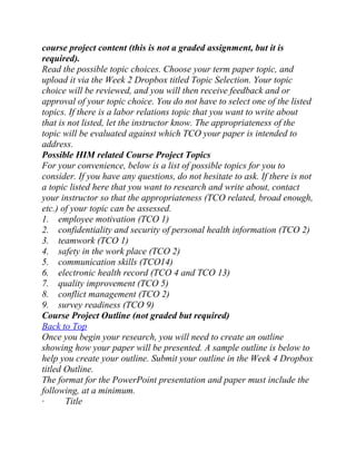 course project content (this is not a graded assignment, but it is
required).
Read the possible topic choices. Choose your term paper topic, and
upload it via the Week 2 Dropbox titled Topic Selection. Your topic
choice will be reviewed, and you will then receive feedback and or
approval of your topic choice. You do not have to select one of the listed
topics. If there is a labor relations topic that you want to write about
that is not listed, let the instructor know. The appropriateness of the
topic will be evaluated against which TCO your paper is intended to
address.
Possible HIM related Course Project Topics
For your convenience, below is a list of possible topics for you to
consider. If you have any questions, do not hesitate to ask. If there is not
a topic listed here that you want to research and write about, contact
your instructor so that the appropriateness (TCO related, broad enough,
etc.) of your topic can be assessed.
1. employee motivation (TCO 1)
2. confidentiality and security of personal health information (TCO 2)
3. teamwork (TCO 1)
4. safety in the work place (TCO 2)
5. communication skills (TCO14)
6. electronic health record (TCO 4 and TCO 13)
7. quality improvement (TCO 5)
8. conflict management (TCO 2)
9. survey readiness (TCO 9)
Course Project Outline (not graded but required)
Back to Top
Once you begin your research, you will need to create an outline
showing how your paper will be presented. A sample outline is below to
help you create your outline. Submit your outline in the Week 4 Dropbox
titled Outline.
The format for the PowerPoint presentation and paper must include the
following, at a minimum.
· Title
 