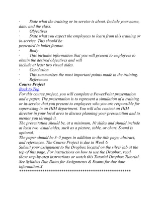 · State what the training or in-service is about. Include your name,
date, and the class.
· Objectives
· State what you expect the employees to learn from this training or
in-service. This should be
presented in bullet format.
· Body
· This includes information that you will present to employees to
obtain the desired objectives and will
include at least two visual aides.
· Conclusion
· This summarizes the most important points made in the training.
· References
Course Project
Back to Top
For this course project, you will complete a PowerPoint presentation
and a paper. The presentation is to represent a simulation of a training
or in-service that you present to employees who you are responsible for
supervising in an HIM department. You will also contact an HIM
director in your local area to discuss planning your presentation and to
mentor you through it.
The presentation should be, at a minimum, 10 slides and should include
at least two visual aides, such as a picture, table, or chart. Sound is
optional.
The paper should be 3–5 pages in addition to the title page, abstract,
and references. The Course Project is due in Week 6.
Submit your assignment to the Dropbox located on the silver tab at the
top of this page. For instructions on how to use the Dropbox, read
these step-by-step instructions or watch this Tutorial Dropbox Tutorial.
See Syllabus Due Dates for Assignments & Exams for due date
information.X
*****************************************************
 