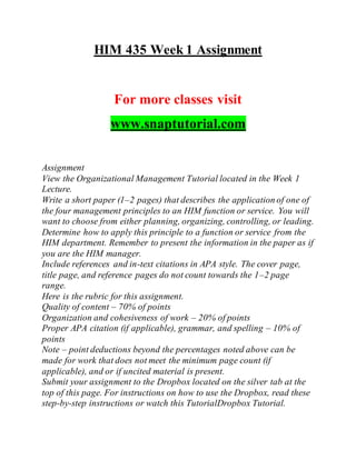 HIM 435 Week 1 Assignment
For more classes visit
www.snaptutorial.com
Assignment
View the Organizational Management Tutorial located in the Week 1
Lecture.
Write a short paper (1–2 pages) that describes the application of one of
the four management principles to an HIM function or service. You will
want to choose from either planning, organizing, controlling, or leading.
Determine how to apply this principle to a function or service from the
HIM department. Remember to present the information in the paper as if
you are the HIM manager.
Include references and in-text citations in APA style. The cover page,
title page, and reference pages do not count towards the 1–2 page
range.
Here is the rubric for this assignment.
Quality of content – 70% of points
Organization and cohesiveness of work – 20% of points
Proper APA citation (if applicable), grammar, and spelling – 10% of
points
Note – point deductions beyond the percentages noted above can be
made for work that does not meet the minimum page count (if
applicable), and or if uncited material is present.
Submit your assignment to the Dropbox located on the silver tab at the
top of this page. For instructions on how to use the Dropbox, read these
step-by-step instructions or watch this TutorialDropbox Tutorial.
 