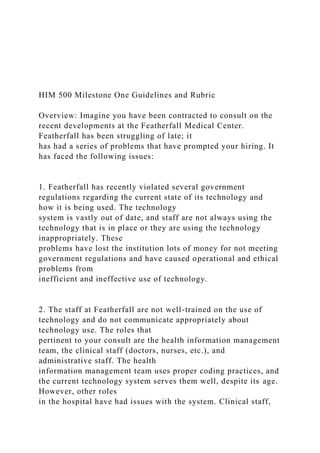 HIM 500 Milestone One Guidelines and Rubric
Overview: Imagine you have been contracted to consult on the
recent developments at the Featherfall Medical Center.
Featherfall has been struggling of late; it
has had a series of problems that have prompted your hiring. It
has faced the following issues:
1. Featherfall has recently violated several government
regulations regarding the current state of its technology and
how it is being used. The technology
system is vastly out of date, and staff are not always using the
technology that is in place or they are using the technology
inappropriately. These
problems have lost the institution lots of money for not meeting
government regulations and have caused operational and ethical
problems from
inefficient and ineffective use of technology.
2. The staff at Featherfall are not well-trained on the use of
technology and do not communicate appropriately about
technology use. The roles that
pertinent to your consult are the health information management
team, the clinical staff (doctors, nurses, etc.), and
administrative staff. The health
information management team uses proper coding practices, and
the current technology system serves them well, despite its age.
However, other roles
in the hospital have had issues with the system. Clinical staff,
 