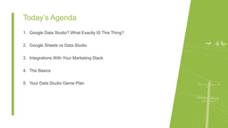 Today’s Agenda
1. Google Data Studio? What Exactly IS This Thing?
2. Google Sheets vs Data Studio
3. Integrations With Your Marketing Stack
4. The Basics
5. Your Data Studio Game Plan
 