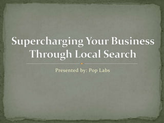 Presented by: Pop Labs Supercharging Your Business Through Local Search 