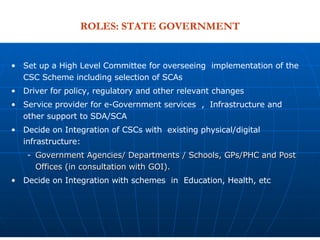 Set up a High Level Committee for overseeing  implementation of the CSC Scheme including selection of SCAs Driver for policy, regulatory and other relevant changes Service provider for e-Government services  ,  Infrastructure and other support to SDA/SCA Decide on Integration of CSCs with  existing physical/digital  infrastructure:  Government Agencies/ Departments / Schools, GPs/PHC and Post Offices (in consultation with GOI). Decide on Integration with schemes  in  Education, Health, etc ROLES: STATE GOVERNMENT 