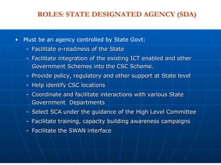 Must be an agency controlled by State Govt:  Facilitate e-readiness of the State Facilitate integration of the existing ICT enabled and other Government Schemes into the CSC Scheme. Provide policy, regulatory and other support at State level Help identify CSC locations  Coordinate and facilitate interactions with various State Government  Departments  Select SCA under the guidance of the High Level Committee Facilitate training, capacity building awareness campaigns Facilitate the SWAN interface ROLES: STATE DESIGNATED AGENCY (SDA) 
