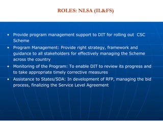 Provide program management support to DIT for rolling out  CSC Scheme  Program Management: Provide right strategy, framework and guidance to all stakeholders for effectively managing the Scheme across the country Monitoring of the Program: To enable DIT to review its progress and to take appropriate timely corrective measures Assistance to States/SDA: In development of RFP, managing the bid process, finalizing the Service Level Agreement  ROLES: NLSA (IL&FS) 