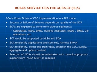 SCA is Prime Driver of CSC implementation in a PPP mode Success or failure of Scheme depends on  quality of the SCA SCAs are expected to come from diverse segments: Corporates, PSUs, SMEs, Training Institutes, NGOs , SHGs, Co-operatives  etc. SCA would be supported by NLSA and SDA  SCA to identify applications and services, harness SWAN SCA to identify, select and train VLEs, establish the CSC, supply, aggregate and update content Selection of  SCAs should be undertaken with  care & appropriate support from  NLSA & DIT as required ROLES: SERVICE CENTRE AGENCY (SCA) 