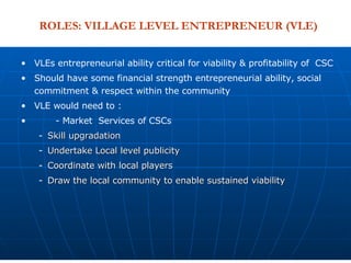 VLEs entrepreneurial ability critical for viability & profitability of  CSC Should have some financial strength entrepreneurial ability, social commitment & respect within the community  VLE would need to : - Market  Services of CSCs Skill upgradation Undertake Local level publicity Coordinate with local players Draw the local community to enable sustained viability ROLES: VILLAGE LEVEL ENTREPRENEUR (VLE) 