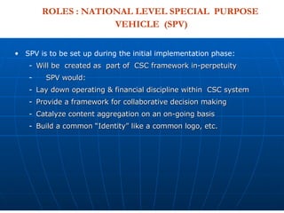 SPV is to be set up during the initial implementation phase: Will be  created as  part of  CSC framework in-perpetuity  SPV would: Lay down operating & financial discipline within  CSC system  Provide a framework for collaborative decision making  Catalyze content aggregation on an on-going basis Build a common “Identity” like a common logo, etc. ROLES : NATIONAL LEVEL SPECIAL  PURPOSE  VEHICLE  (SPV) 